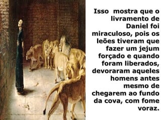 Isso mostra que oIsso mostra que o
livramento delivramento de
Daniel foiDaniel foi
miraculoso, pois osmiraculoso, pois os
leões tiveram queleões tiveram que
fazer um jejumfazer um jejum
forçado e quandoforçado e quando
foram liberados,foram liberados,
devoraram aquelesdevoraram aqueles
homens anteshomens antes
mesmo demesmo de
chegarem ao fundochegarem ao fundo
da cova, com fomeda cova, com fome
voraz.voraz.
 