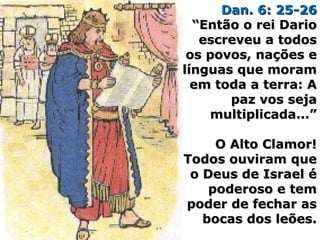 Dan. 6: 25-26Dan. 6: 25-26
“Então o rei Dario“Então o rei Dario
escreveu a todosescreveu a todos
os povos, nações eos povos, nações e
línguas que moramlínguas que moram
em toda a terra: Aem toda a terra: A
paz vos sejapaz vos seja
multiplicada...”multiplicada...”
O Alto Clamor!O Alto Clamor!
Todos ouviram queTodos ouviram que
o Deus de Israel éo Deus de Israel é
poderoso e tempoderoso e tem
poder de fechar aspoder de fechar as
bocas dos leões.bocas dos leões.
 