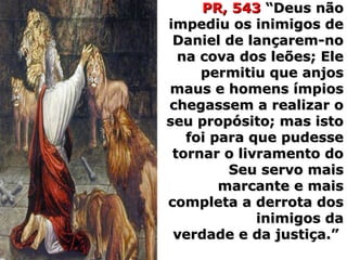 PR, 543PR, 543 “Deus não“Deus não
impediu os inimigos deimpediu os inimigos de
Daniel de lançarem-noDaniel de lançarem-no
na cova dos leões; Elena cova dos leões; Ele
permitiu que anjospermitiu que anjos
maus e homens ímpiosmaus e homens ímpios
chegassem a realizar ochegassem a realizar o
seu propósito; mas istoseu propósito; mas isto
foi para que pudessefoi para que pudesse
tornar o livramento dotornar o livramento do
Seu servo maisSeu servo mais
marcante e maismarcante e mais
completa a derrota doscompleta a derrota dos
inimigos dainimigos da
verdade e da justiça.”verdade e da justiça.”
 