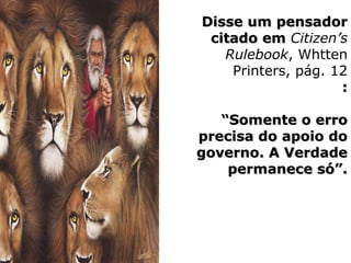 Disse um pensadorDisse um pensador
citado emcitado em Citizen’s
Rulebook, Whtten
Printers, pág. 12
::
““Somente o erroSomente o erro
precisa do apoio doprecisa do apoio do
governo. A Verdadegoverno. A Verdade
permanece só”.permanece só”.
 