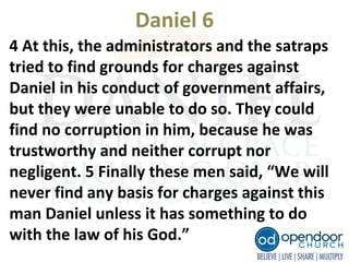 Daniel 6
4 At this, the administrators and the satraps
tried to find grounds for charges against
Daniel in his conduct of government affairs,
but they were unable to do so. They could
find no corruption in him, because he was
trustworthy and neither corrupt nor
negligent. 5 Finally these men said, “We will
never find any basis for charges against this
man Daniel unless it has something to do
with the law of his God.”
 