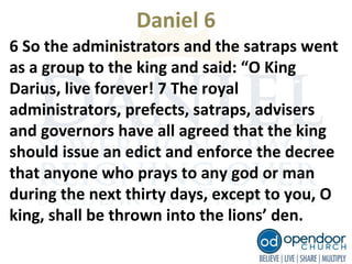 Daniel 6
6 So the administrators and the satraps went
as a group to the king and said: “O King
Darius, live forever! 7 The royal
administrators, prefects, satraps, advisers
and governors have all agreed that the king
should issue an edict and enforce the decree
that anyone who prays to any god or man
during the next thirty days, except to you, O
king, shall be thrown into the lions’ den.
 