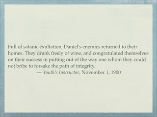 Full of satanic exultation, Daniel's enemies returned to their
homes. They drank freely of wine, and congratulated themselves
on their success in putting out of the way one whom they could
not bribe to forsake the path of integrity.
— Youth’s Instructor, November 1, 1900
 