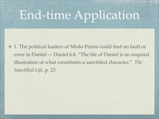 End-time Application
1. The political leaders of Medo-Persia could ﬁnd no fault or
error in Daniel — Daniel 6:4. “The life of Daniel is an inspired
illustration of what constitutes a sanctiﬁed character.” The
Sanctiﬁed Life, p. 23
 