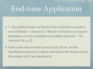 End-time Application
1. The political leaders of Medo-Persia could ﬁnd no fault or
error in Daniel — Daniel 6:4. “The life of Daniel is an inspired
illustration of what constitutes a sanctiﬁed character.” The
Sanctiﬁed Life, p. 23
Pilate could ﬁnd no fault in Jesus (Luke 23:14), and the
144,000 are found to be without fault before the throne of God
(Revelation 14:5). See also Jude 24.
 