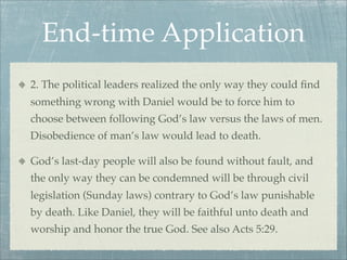 End-time Application
2. The political leaders realized the only way they could ﬁnd
something wrong with Daniel would be to force him to
choose between following God’s law versus the laws of men.
Disobedience of man’s law would lead to death.
God’s last-day people will also be found without fault, and
the only way they can be condemned will be through civil
legislation (Sunday laws) contrary to God’s law punishable
by death. Like Daniel, they will be faithful unto death and
worship and honor the true God. See also Acts 5:29.
 