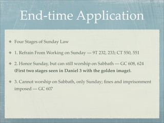 End-time Application
Four Stages of Sunday Law
1. Refrain From Working on Sunday — 9T 232, 233; CT 550, 551
2. Honor Sunday, but can still worship on Sabbath — GC 608, 624
(First two stages seen in Daniel 3 with the golden image).
3. Cannot worship on Sabbath, only Sunday; ﬁnes and imprisonment
imposed — GC 607
 