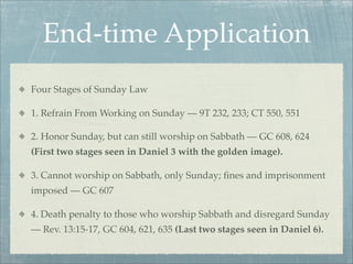 End-time Application
Four Stages of Sunday Law
1. Refrain From Working on Sunday — 9T 232, 233; CT 550, 551
2. Honor Sunday, but can still worship on Sabbath — GC 608, 624
(First two stages seen in Daniel 3 with the golden image).
3. Cannot worship on Sabbath, only Sunday; ﬁnes and imprisonment
imposed — GC 607
4. Death penalty to those who worship Sabbath and disregard Sunday
— Rev. 13:15-17, GC 604, 621, 635 (Last two stages seen in Daniel 6).
 