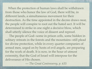 When the protection of human laws shall be withdrawn
from those who honor the law of God, there will be, in
different lands, a simultaneous movement for their
destruction. As the time appointed in the decree draws near,
the people will conspire to root out the hated sect. It will be
determined to strike in one night a decisive blow, which
shall utterly silence the voice of dissent and reproof.
The people of God--some in prison cells, some hidden in
solitary retreats in the forests and the mountains--still plead
for divine protection, while in every quarter companies of
armed men, urged on by hosts of evil angels, are preparing
for the work of death. It is now, in the hour of utmost
extremity, that the God of Israel will interpose for the
deliverance of His chosen.
— The Great Controversy, p. 635
 