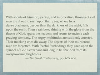 With shouts of triumph, jeering, and imprecation, throngs of evil
men are about to rush upon their prey, when, lo, a
dense blackness, deeper than the darkness of the night, falls
upon the earth. Then a rainbow, shining with the glory from the
throne of God, spans the heavens and seems to encircle each
praying company. The angry multitudes are suddenly arrested.
Their mocking cries die away. The objects of their murderous
rage are forgotten. With fearful forebodings they gaze upon the
symbol of God's covenant and long to be shielded from its
overpowering brightness.
— The Great Controversy, pp. 635, 636
 