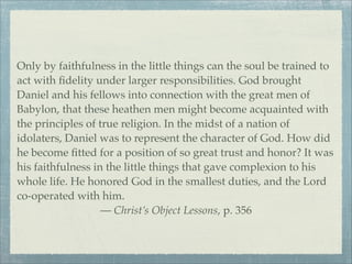 Only by faithfulness in the little things can the soul be trained to
act with ﬁdelity under larger responsibilities. God brought
Daniel and his fellows into connection with the great men of
Babylon, that these heathen men might become acquainted with
the principles of true religion. In the midst of a nation of
idolaters, Daniel was to represent the character of God. How did
he become ﬁtted for a position of so great trust and honor? It was
his faithfulness in the little things that gave complexion to his
whole life. He honored God in the smallest duties, and the Lord
co-operated with him.
— Christ’s Object Lessons, p. 356
 