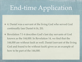 End-time Application
4. Daniel was a servant of the living God who served God
continually (see Daniel 6:16, 20).
Revelation 7:1-4 describes God’s last day servants of God
known as the 144,000. In Revelation 14, we ﬁnd that the
144,000 are without fault as well. Daniel (servant of the living
God and found to be without fault) gives us an example of
how to be part of the 144,000.
 