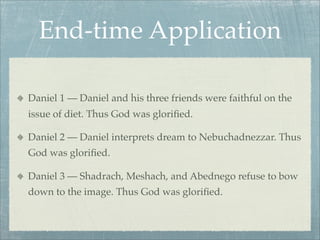 End-time Application
Daniel 1 — Daniel and his three friends were faithful on the
issue of diet. Thus God was gloriﬁed.
Daniel 2 — Daniel interprets dream to Nebuchadnezzar. Thus
God was gloriﬁed.
Daniel 3 — Shadrach, Meshach, and Abednego refuse to bow
down to the image. Thus God was gloriﬁed.
 