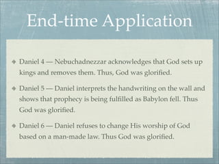End-time Application
Daniel 4 — Nebuchadnezzar acknowledges that God sets up
kings and removes them. Thus, God was gloriﬁed.
Daniel 5 — Daniel interprets the handwriting on the wall and
shows that prophecy is being fulﬁlled as Babylon fell. Thus
God was gloriﬁed.
Daniel 6 — Daniel refuses to change His worship of God
based on a man-made law. Thus God was gloriﬁed.
 
