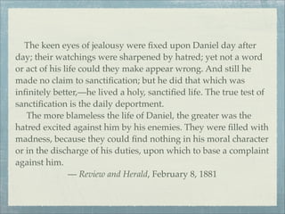 The keen eyes of jealousy were ﬁxed upon Daniel day after
day; their watchings were sharpened by hatred; yet not a word
or act of his life could they make appear wrong. And still he
made no claim to sanctiﬁcation; but he did that which was
inﬁnitely better,—he lived a holy, sanctiﬁed life. The true test of
sanctiﬁcation is the daily deportment.
The more blameless the life of Daniel, the greater was the
hatred excited against him by his enemies. They were ﬁlled with
madness, because they could ﬁnd nothing in his moral character
or in the discharge of his duties, upon which to base a complaint
against him.
— Review and Herald, February 8, 1881
 