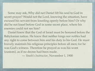 Some may ask, Why did not Daniel lift his soul to God in
secret prayer? Would not the Lord, knowing the situation, have
excused his servant from kneeling openly before him? Or why
did he not kneel before God in some secret place, where his
enemies could not see him?
Daniel knew that the God of Israel must be honored before the
Babylonian nation. He knew that neither kings nor nobles had
any right to come between him and his duty to his God. He must
bravely maintain his religious principles before all men; for he
was God's witness. Therefore he prayed as was his wont
(custom), as if no decree had been made.
— Youth’s Instructor, November 1, 1900
 