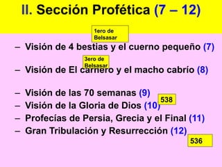 II.  Sección Profética  (7 – 12) Visión de 4 bestias y el cuerno pequeño  (7) Visión de El carnero y el macho cabrío  (8) Visión de las 70 semanas  (9) Visión de la Gloria de Dios  (10) Profecías de Persia, Grecia y el Final  (11) Gran Tribulación y Resurrección  (12) 1ero de Belsasar 3ero de Belsasar 538 536 