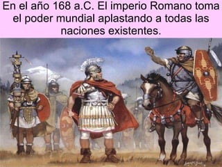 En el a ño 168 a.C. El imperio Romano toma el poder mundial aplastando a todas las naciones existentes. 