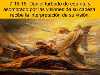 7:15-16  Daniel turbado de espíritu y asombrado por las visiones de su cabeza, recibe la interpretación de su visión. 