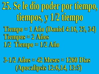 Tiempo = 1 Año (Daniel 4:16, 25, 34) Tiempos = 2 Años 1/2  Tiempo = 1/2 Año 3-1/2 Años = 42 Meses = 1260 Dias (Apocalipsis 12:6,14, 13:5) 25. Se le dio poder por tiempo, tiempos, y 1/2 tiempo 