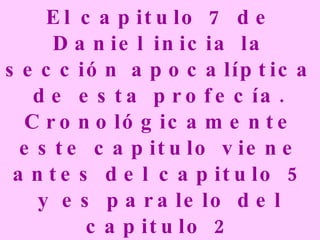 El capitulo 7 de Daniel inicia la sección apocalíptica de esta profecía. Cronológicamente este capitulo viene antes del capitulo 5 y es paralelo del capitulo 2 