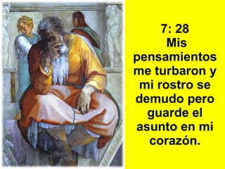 7: 28  Mis pensamientos me turbaron y mi rostro se demudo pero guarde el asunto  en mi  corazón. 