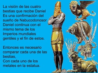 La  visión de las cuatro bestias que recibe Daniel Es una confirmación del sueño de Nabucodonosor Daniel continua con el mismo tema de los Imperios mundiales gentiles y el fin de estos. Entonces es necesario comparar cada una de las bestias, Con cada uno de los metales en la estatua. 