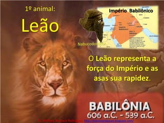 1º animal:LeãoImpério  BabilônicoNabucodonosorO Leão representa a força do Império e as asas sua rapidez.Pr. Welfany NolascoRodrigues  http://esbocopregacao.blogspot.com/