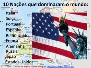 10 Nações que dominaram o mundo:ItáliaSuíçaPortugalEspanhaReino UnidoFrançaAlemanhaRússiaJapãoEstados UnidosPr. Welfany NolascoRodrigues  http://esbocopregacao.blogspot.com/