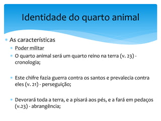  As características
 Poder militar
 O quarto animal será um quarto reino na terra (v. 23) -
cronologia;
 Este chifre fazia guerra contra os santos e prevalecia contra
eles (v. 21) - perseguição;
 Devorará toda a terra, e a pisará aos pés, e a fará em pedaços
(v.23) - abrangência;
Identidade do quarto animal
 