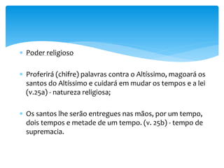 Poder religioso
 Proferirá (chifre) palavras contra o Altíssimo, magoará os
santos do Altíssimo e cuidará em mudar os tempos e a lei
(v.25a) - natureza religiosa;
 Os santos lhe serão entregues nas mãos, por um tempo,
dois tempos e metade de um tempo. (v. 25b) - tempo de
supremacia.
 
