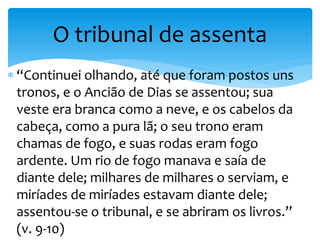  “Continuei olhando, até que foram postos uns
tronos, e o Ancião de Dias se assentou; sua
veste era branca como a neve, e os cabelos da
cabeça, como a pura lã; o seu trono eram
chamas de fogo, e suas rodas eram fogo
ardente. Um rio de fogo manava e saía de
diante dele; milhares de milhares o serviam, e
miríades de miríades estavam diante dele;
assentou-se o tribunal, e se abriram os livros.”
(v. 9-10)
O tribunal de assenta
 