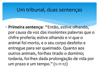  Primeira sentença: “Então, estive olhando,
por causa da voz das insolentes palavras que o
chifre proferia; estive olhando e vi que o
animal foi morto, e o seu corpo desfeito e
entregue para ser queimado. Quanto aos
outros animais, foi-lhes tirado o domínio;
todavia, foi-lhes dada prolongação de vida por
um prazo e um tempo.” (v.11-12)
Um tribunal, duas sentenças
 
