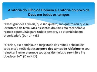  A vitória do Filho de Homem é a vitória do povo de
Deus em todos os tempos

“Estes grandes animais, que são quatro, são quatro reis que se
levantarão da terra. Mas os santos do Altíssimo receberão o
reino e o possuirão para todo o sempre, de eternidade em
eternidade”. (Dan 7:17-18)
“O reino, e o domínio, e a majestade dos reinos debaixo de
todo o céu serão dados ao povo dos santos do Altíssimo; o seu
reino será reino eterno, e todos os domínios o servirão e lhe
obedecerão”. (Dan 7:27)
 