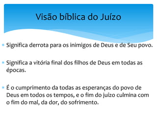  Significa derrota para os inimigos de Deus e de Seu povo.
 Significa a vitória final dos filhos de Deus em todas as
épocas.
 É o cumprimento da todas as esperanças do povo de
Deus em todos os tempos, e o fim do juízo culmina com
o fim do mal, da dor, do sofrimento.
Visão bíblica do Juízo
 