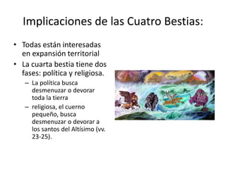 Implicaciones de las Cuatro Bestias:
• Todas están interesadas
en expansión territorial
• La cuarta bestia tiene dos
fases: política y religiosa.
– La política busca
desmenuzar o devorar
toda la tierra
– religiosa, el cuerno
pequeño, busca
desmenuzar o devorar a
los santos del Altísimo (vv.
23-25).
 