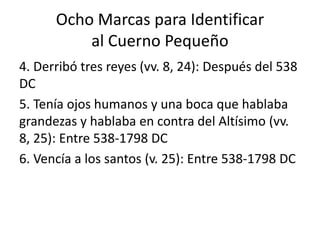 Ocho Marcas para Identificar
al Cuerno Pequeño
4. Derribó tres reyes (vv. 8, 24): Después del 538
DC
5. Tenía ojos humanos y una boca que hablaba
grandezas y hablaba en contra del Altísimo (vv.
8, 25): Entre 538-1798 DC
6. Vencía a los santos (v. 25): Entre 538-1798 DC
 
