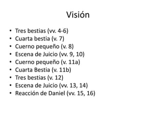 Visión
• Tres bestias (vv. 4-6)
• Cuarta bestia (v. 7)
• Cuerno pequeño (v. 8)
• Escena de Juicio (vv. 9, 10)
• Cuerno pequeño (v. 11a)
• Cuarta Bestia (v. 11b)
• Tres bestias (v. 12)
• Escena de Juicio (vv. 13, 14)
• Reacción de Daniel (vv. 15, 16)
 