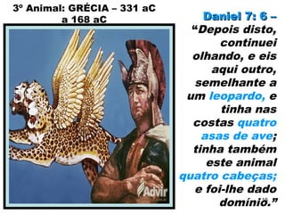3º Animal: GRÉCIA – 331 aC
a 168 aC Daniel 7: 6 –Daniel 7: 6 –
“Depois disto,
continuei
olhando, e eis
aqui outro,
semelhante a
um leopardo, e
tinha nas
costas quatro
asas de ave;
tinha também
este animal
quatro cabeças;
e foi-lhe dado
domínio.”16
 