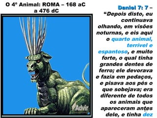 O 4º Animal: ROMA – 168 aC
a 476 dC
Daniel 7: 7Daniel 7: 7 –
“Depois disto, eu
continuava
olhando, em visões
noturnas, e eis aqui
o quarto animal,
terrível e
espantoso, e muito
forte, o qual tinha
grandes dentes de
ferro; ele devorava
e fazia em pedaços,
e pisava aos pés o
que sobejava; era
diferente de todos
os animais que
apareceram antes
dele, e tinha dez
21
 