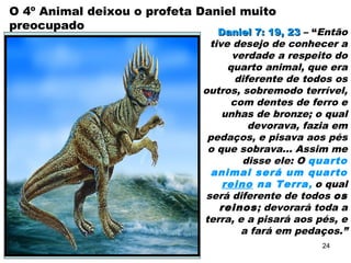 O 4º Animal deixou o profeta Daniel muito
preocupado
Daniel 7: 19, 23Daniel 7: 19, 23 – “Então
tive desejo de conhecer a
verdade a respeito do
quarto animal, que era
diferente de todos os
outros, sobremodo terrível,
com dentes de ferro e
unhas de bronze; o qual
devorava, fazia em
pedaços, e pisava aos pés
o que sobrava... Assim me
disse ele: O quarto
animal será um quarto
reino na Terra, o qual
será diferente de todos os
reinos; devorará toda a
terra, e a pisará aos pés, e
a fará em pedaços.”
24
 