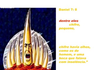 Quem é o CRIFRE PEQUENO que surgiu do 4º
Animal?
Daniel 7: 8 –“Eu
considerava os
chifres, e eis que
dentre eles subiu
outro chifre,
pequeno, diante
do qual três dos
primeiros chifres
foram arrancados;
e eis que neste
chifre havia olhos,
como os de
homem, e uma
boca que falava
com insolência.”
27
 