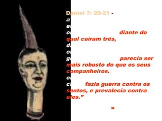 Mais robusto = Mais forte e
permanente
Daniel 7: 20-21 - “...e também
a respeito dos dez chifres que
ele tinha na cabeça, e do
outro que subiu e diante do
qual caíram três, isto é,
daquele chifre que tinha
olhos, e uma boca que falava
grandes coisas, e parecia ser
mais robusto do que os seus
companheiros. Enquanto eu
olhava, eis que o mesmo
chifre fazia guerra contra os
santos, e prevalecia contra
eles.”
34
 