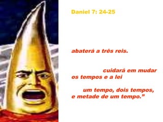 Daniel 7: 24-25 – “Quanto
aos dez chifres, daquele
mesmo reino se levantarão
dez reis; e depois deles se
levantará outro, o qual será
diferente dos primeiros, e
abaterá a três reis. Proferirá
palavras contra o Altíssimo,
e destruirá os santos do
Altíssimo; cuidará em mudar
os tempos e a lei; os santos
lhe serão entregues na mão
por um tempo, dois tempos,
e metade de um tempo.”
39
 