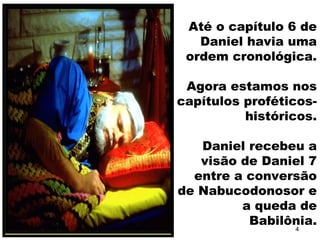 Até o capítulo 6 de
Daniel havia uma
ordem cronológica.
Agora estamos nos
capítulos proféticos-
históricos.
Daniel recebeu a
visão de Daniel 7
entre a conversão
de Nabucodonosor e
a queda de
Babilônia.
4
 