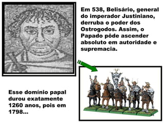 Em 538, Belisário, general
do imperador Justiniano,
derruba o poder dos
Ostrogodos. Assim, o
Papado pôde ascender
absoluto em autoridade e
supremacia.
Esse domínio papal
durou exatamente
1260 anos, pois em
1798... 44
 