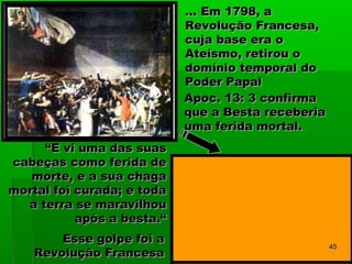 ... Em 1798, a... Em 1798, a
Revolução Francesa,Revolução Francesa,
cuja base era ocuja base era o
Ateísmo, retirou oAteísmo, retirou o
domínio temporal dodomínio temporal do
Poder PapalPoder Papal
““E vi uma das suasE vi uma das suas
cabeças como ferida decabeças como ferida de
morte, e a sua chagamorte, e a sua chaga
mortal foi curada; e todamortal foi curada; e toda
a terra se maravilhoua terra se maravilhou
após a besta.“após a besta.“
Esse golpe foi aEsse golpe foi a
Revolução FrancesaRevolução Francesa
Apoc. 13: 3Apoc. 13: 3 confirmaconfirma
que a Besta receberiaque a Besta receberia
uma ferida mortal.uma ferida mortal.
4545
 