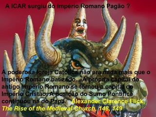 A ICAR surgiu do Império Romano Pagão ?
A poderosa Igreja Católica não era nada mais que o
Império Romano batizado... A própria capital do
antigo Império Romano se tornou a capital do
Império Cristão. A posição do Sumo Pontifice
continuou na do Papa.” Alexander Clarence Flick,
The Rise of the Medieval Church, 148, 149
 