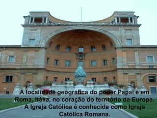 A localidade geográfica do poder Papal é em
Roma, Itália, no coração do território da Europa.
A Igreja Católica é conhecida como Igreja
Católica Romana.
 
