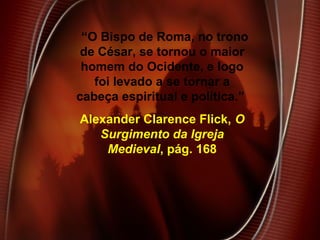 “O Bispo de Roma, no trono
de César, se tornou o maior
homem do Ocidente, e logo
foi levado a se tornar a
cabeça espiritual e política.”
Alexander Clarence Flick, O
Surgimento da Igreja
Medieval, pág. 168
 